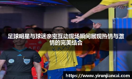 足球明星与球迷亲密互动现场瞬间展现热情与激情的完美结合