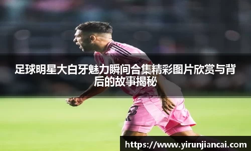 足球明星大白牙魅力瞬间合集精彩图片欣赏与背后的故事揭秘